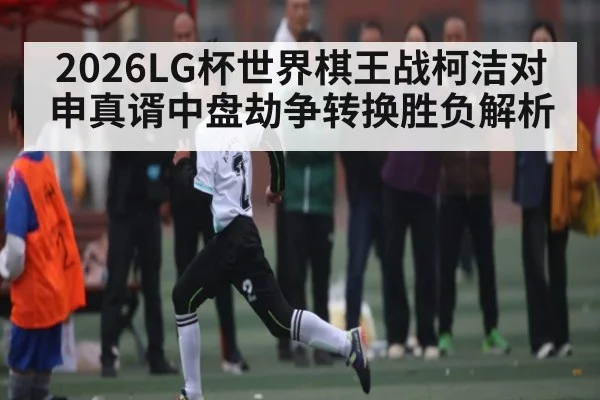 2026LG杯世界棋王战柯洁对申真谞中盘劫争转换胜负解析